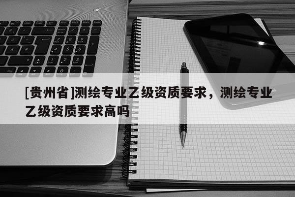 [貴州省]測(cè)繪專業(yè)乙級(jí)資質(zhì)要求，測(cè)繪專業(yè)乙級(jí)資質(zhì)要求高嗎