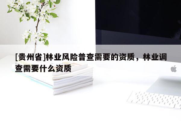 [貴州省]林業(yè)風(fēng)險(xiǎn)普查需要的資質(zhì)，林業(yè)調(diào)查需要什么資質(zhì)