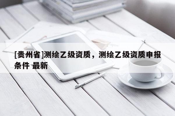 [貴州省]測繪乙級(jí)資質(zhì)，測繪乙級(jí)資質(zhì)申報(bào)條件 最新