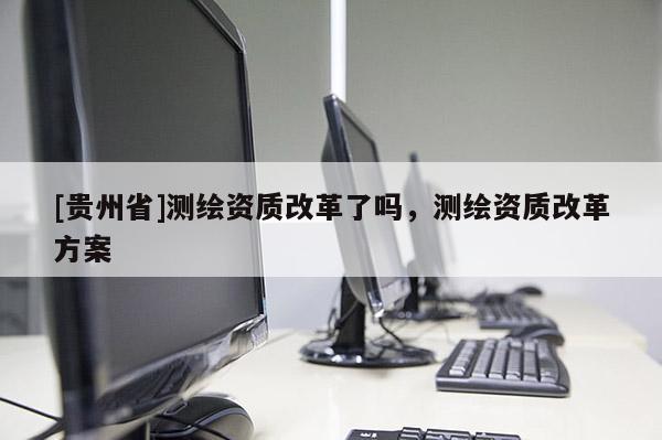 [貴州省]測繪資質(zhì)改革了嗎，測繪資質(zhì)改革方案