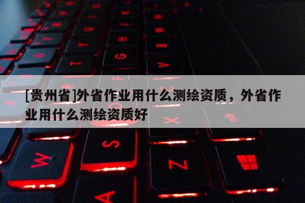 [貴州省]外省作業(yè)用什么測繪資質(zhì)，外省作業(yè)用什么測繪資質(zhì)好