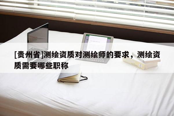 [貴州省]測(cè)繪資質(zhì)對(duì)測(cè)繪師的要求，測(cè)繪資質(zhì)需要哪些職稱