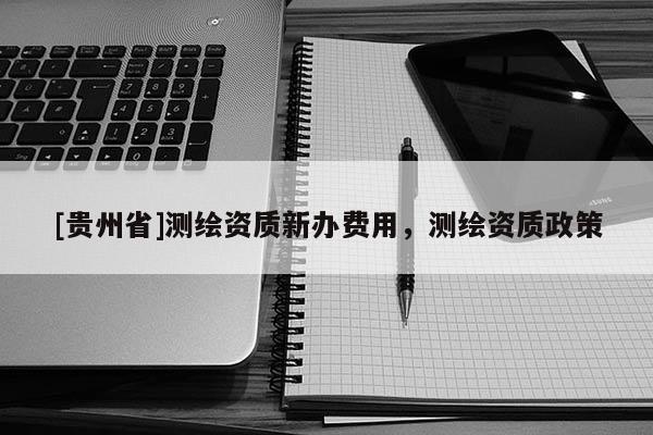 [貴州省]測繪資質(zhì)新辦費用，測繪資質(zhì)政策