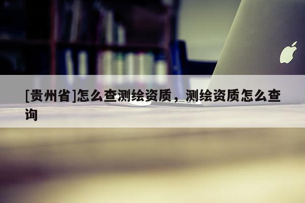 [貴州省]怎么查測繪資質(zhì)，測繪資質(zhì)怎么查詢