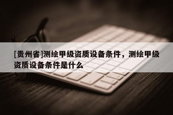 [貴州省]測(cè)繪甲級(jí)資質(zhì)設(shè)備條件，測(cè)繪甲級(jí)資質(zhì)設(shè)備條件是什么
