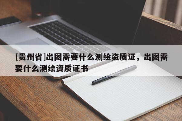 [貴州省]出圖需要什么測(cè)繪資質(zhì)證，出圖需要什么測(cè)繪資質(zhì)證書(shū)