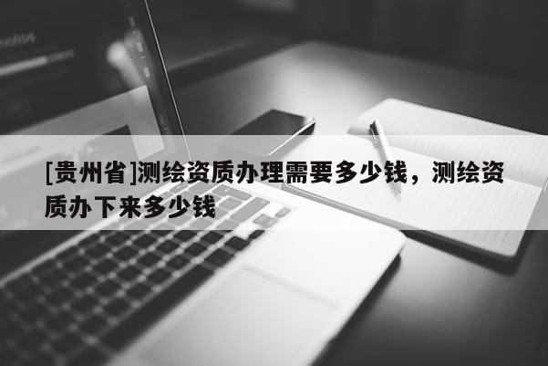 [貴州省]測繪資質(zhì)辦理需要多少錢，測繪資質(zhì)辦下來多少錢