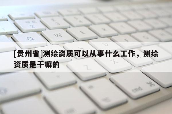 [貴州省]測繪資質(zhì)可以從事什么工作，測繪資質(zhì)是干嘛的