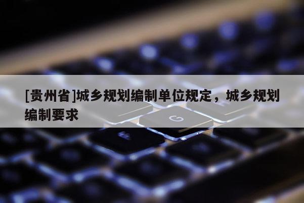 [貴州省]城鄉(xiāng)規(guī)劃編制單位規(guī)定，城鄉(xiāng)規(guī)劃編制要求