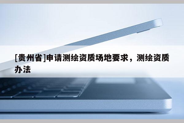 [貴州省]申請測繪資質(zhì)場地要求，測繪資質(zhì)辦法