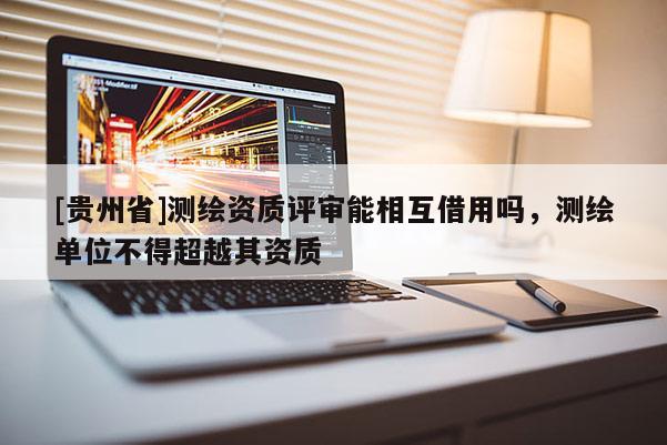 [貴州省]測(cè)繪資質(zhì)評(píng)審能相互借用嗎，測(cè)繪單位不得超越其資質(zhì)
