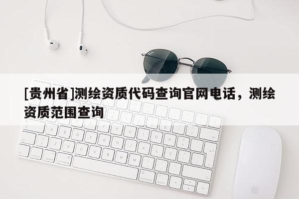 [貴州省]測(cè)繪資質(zhì)代碼查詢官網(wǎng)電話，測(cè)繪資質(zhì)范圍查詢