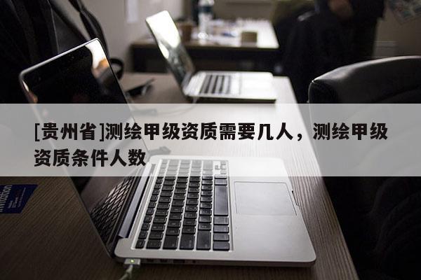 [貴州省]測繪甲級資質(zhì)需要幾人，測繪甲級資質(zhì)條件人數(shù)