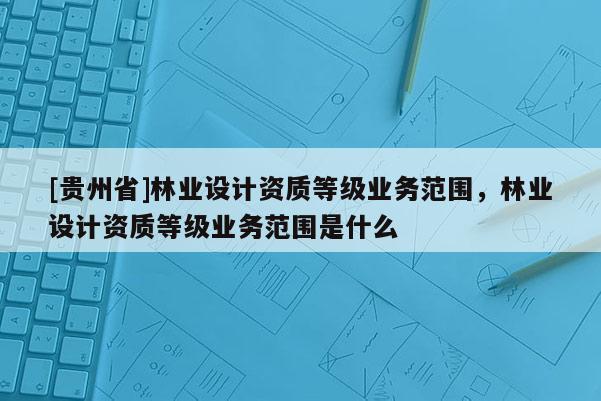 [貴州省]林業(yè)設計資質等級業(yè)務范圍，林業(yè)設計資質等級業(yè)務范圍是什么