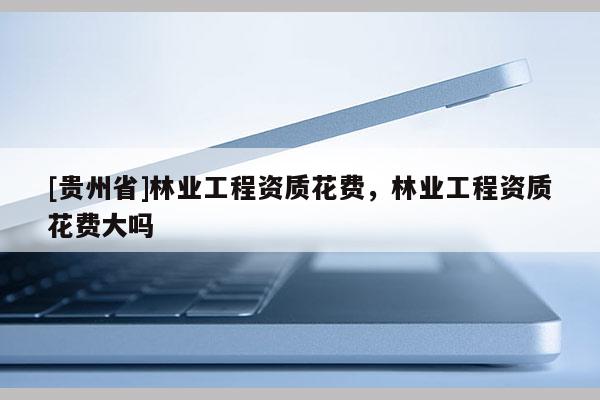 [貴州省]林業(yè)工程資質(zhì)花費(fèi)，林業(yè)工程資質(zhì)花費(fèi)大嗎