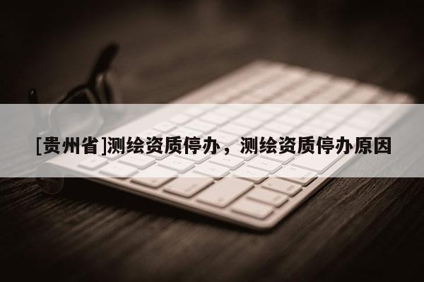 [貴州省]測繪資質(zhì)停辦，測繪資質(zhì)停辦原因