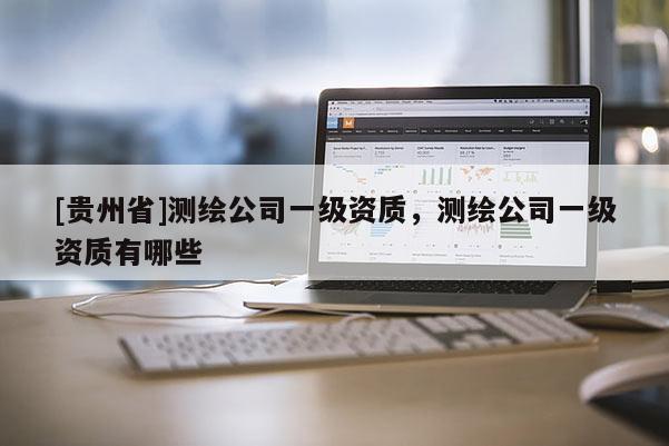 [貴州省]測繪公司一級資質(zhì)，測繪公司一級資質(zhì)有哪些