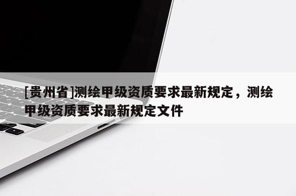 [貴州省]測繪甲級資質(zhì)要求最新規(guī)定，測繪甲級資質(zhì)要求最新規(guī)定文件