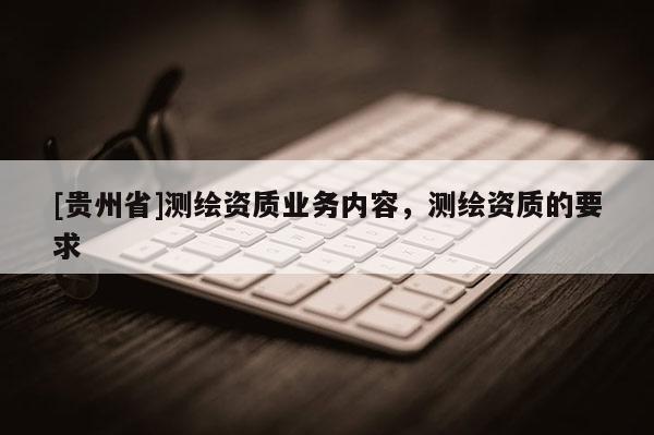 [貴州省]測繪資質(zhì)業(yè)務內(nèi)容，測繪資質(zhì)的要求