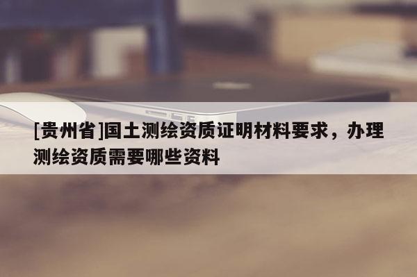 [貴州省]國土測(cè)繪資質(zhì)證明材料要求，辦理測(cè)繪資質(zhì)需要哪些資料