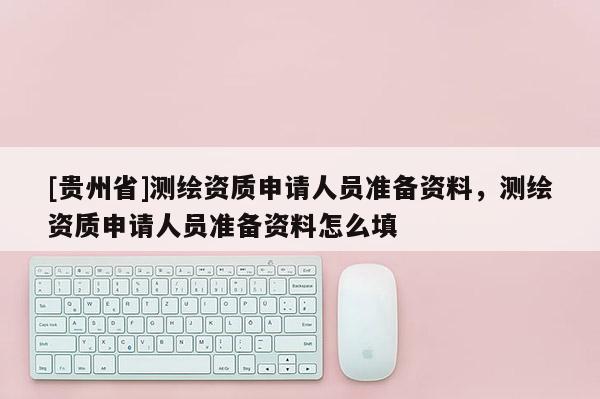 [貴州省]測繪資質申請人員準備資料，測繪資質申請人員準備資料怎么填
