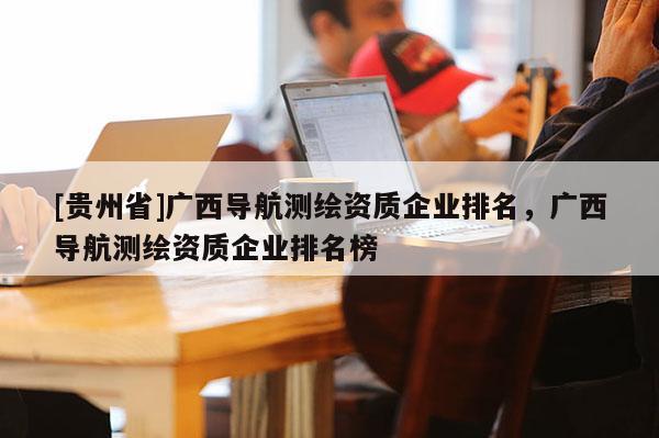 [貴州省]廣西導航測繪資質(zhì)企業(yè)排名，廣西導航測繪資質(zhì)企業(yè)排名榜
