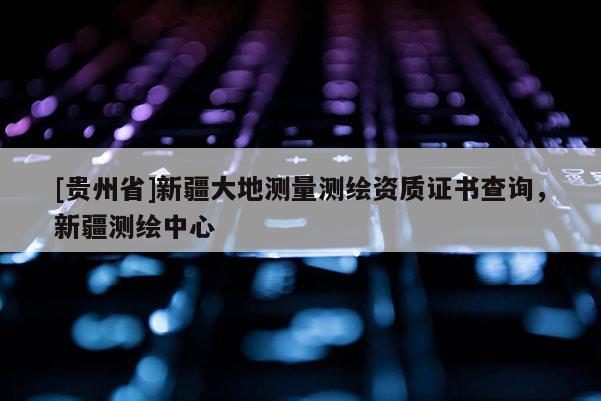[貴州省]新疆大地測量測繪資質(zhì)證書查詢，新疆測繪中心