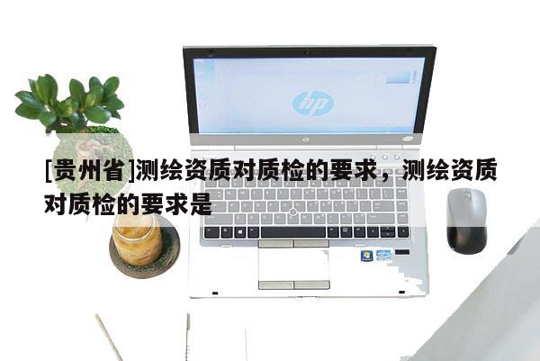 [貴州省]測繪資質(zhì)對質(zhì)檢的要求，測繪資質(zhì)對質(zhì)檢的要求是