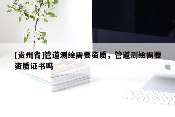 [貴州省]管道測繪需要資質(zhì)，管道測繪需要資質(zhì)證書嗎