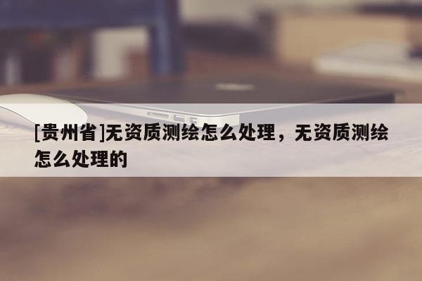 [貴州省]無資質測繪怎么處理，無資質測繪怎么處理的