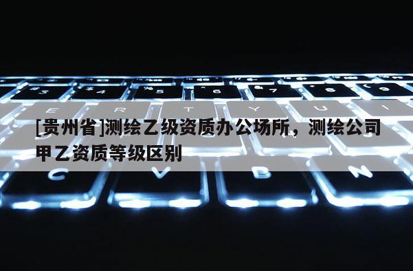 [貴州省]測繪乙級資質辦公場所，測繪公司甲乙資質等級區(qū)別