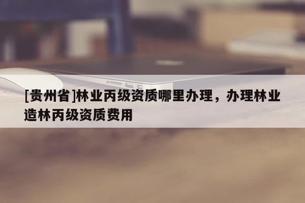 [貴州省]林業(yè)丙級(jí)資質(zhì)哪里辦理，辦理林業(yè)造林丙級(jí)資質(zhì)費(fèi)用