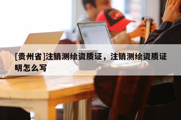 [貴州省]注銷測(cè)繪資質(zhì)證，注銷測(cè)繪資質(zhì)證明怎么寫