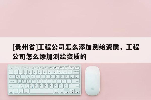 [貴州省]工程公司怎么添加測(cè)繪資質(zhì)，工程公司怎么添加測(cè)繪資質(zhì)的