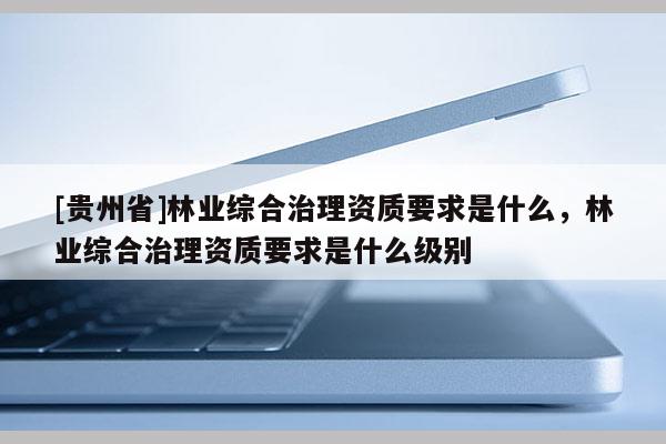 [貴州省]林業(yè)綜合治理資質(zhì)要求是什么，林業(yè)綜合治理資質(zhì)要求是什么級(jí)別
