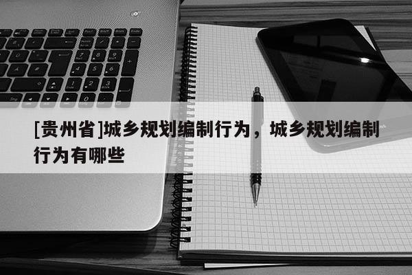[貴州省]城鄉(xiāng)規(guī)劃編制行為，城鄉(xiāng)規(guī)劃編制行為有哪些