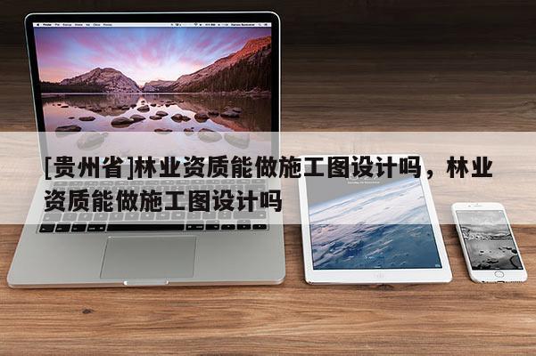 [貴州省]林業(yè)資質(zhì)能做施工圖設(shè)計(jì)嗎，林業(yè)資質(zhì)能做施工圖設(shè)計(jì)嗎