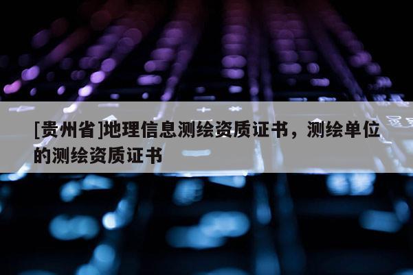 [貴州省]地理信息測繪資質(zhì)證書，測繪單位的測繪資質(zhì)證書