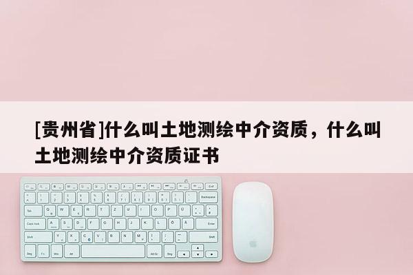 [貴州省]什么叫土地測繪中介資質，什么叫土地測繪中介資質證書