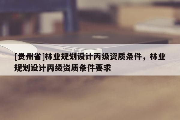 [貴州省]林業(yè)規(guī)劃設(shè)計(jì)丙級資質(zhì)條件，林業(yè)規(guī)劃設(shè)計(jì)丙級資質(zhì)條件要求