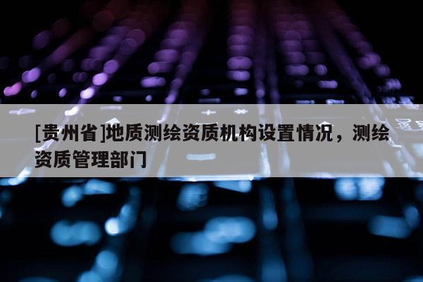 [貴州省]地質(zhì)測(cè)繪資質(zhì)機(jī)構(gòu)設(shè)置情況，測(cè)繪資質(zhì)管理部門