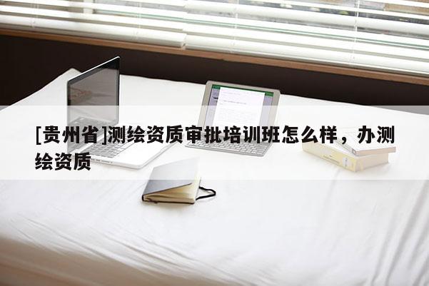 [貴州省]測繪資質審批培訓班怎么樣，辦測繪資質