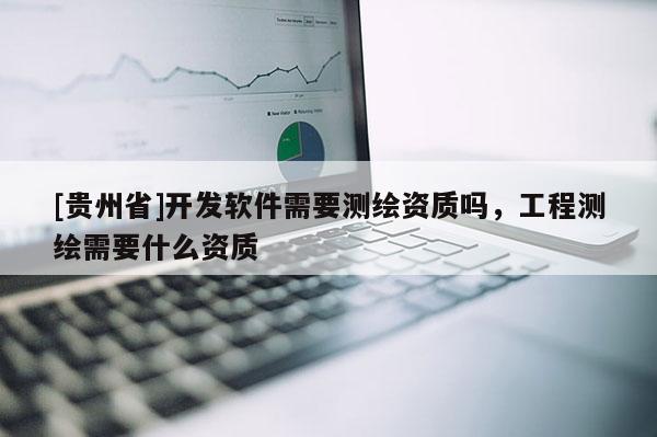 [貴州省]開發(fā)軟件需要測(cè)繪資質(zhì)嗎，工程測(cè)繪需要什么資質(zhì)