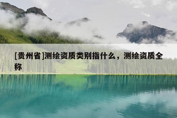 [貴州省]測繪資質(zhì)類別指什么，測繪資質(zhì)全稱