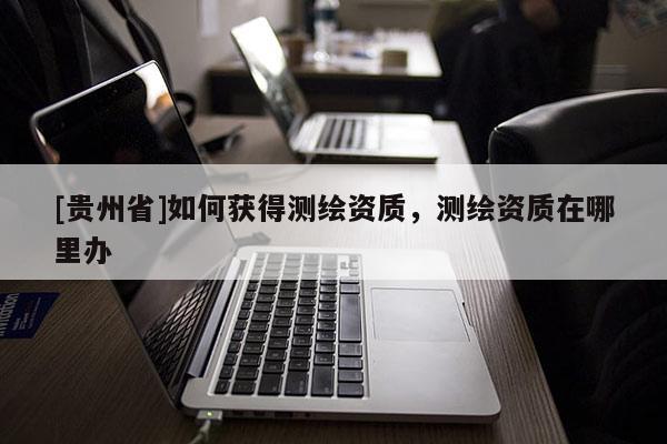 [貴州省]如何獲得測繪資質(zhì)，測繪資質(zhì)在哪里辦