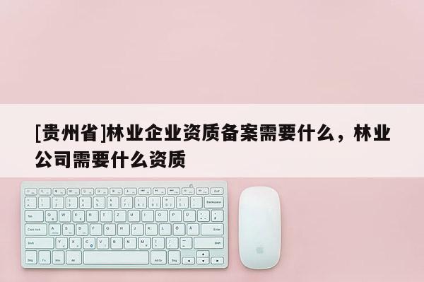 [貴州省]林業(yè)企業(yè)資質備案需要什么，林業(yè)公司需要什么資質