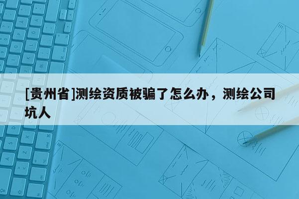 [貴州省]測繪資質(zhì)被騙了怎么辦，測繪公司坑人