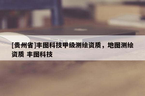 [貴州省]豐圖科技甲級測繪資質(zhì)，地圖測繪資質(zhì) 豐圖科技