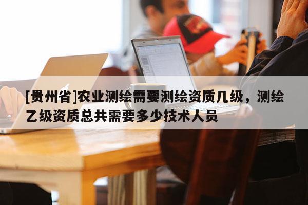 [貴州省]農(nóng)業(yè)測(cè)繪需要測(cè)繪資質(zhì)幾級(jí)，測(cè)繪乙級(jí)資質(zhì)總共需要多少技術(shù)人員