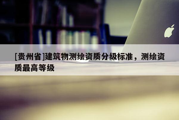 [貴州省]建筑物測(cè)繪資質(zhì)分級(jí)標(biāo)準(zhǔn)，測(cè)繪資質(zhì)最高等級(jí)